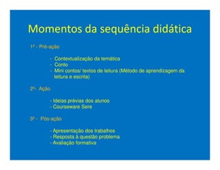 Momentos da sequência didática
1º - Pré-ação

        - Contextualização da temática
        - Conto
        - Mini contos/ textos de leitura (Método de aprendizagem da
          leitura e escrita)

2º- Ação

        - Ideias prévias dos alunos
        - Courseware Sere

3º - Pós-ação

        - Apresentação dos trabalhos
        - Resposta à questão problema
        - Avaliação formativa
 