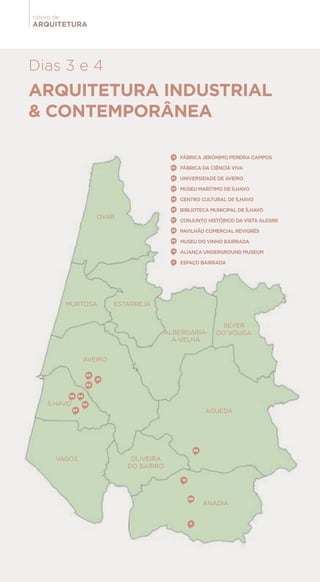 ARQUITETURA
roteiro de
01
02
03
04
05
06
07
08
09
10
11
ARQUITETURA INDUSTRIAL
& CONTEMPORÂNEA
Dias 3 e 4
OVAR
MURTOSA
AVEIRO
VAGOS
ÍLHAVO
OLIVEIRA
DO BAIRRO
ANADIA
ALBERGARIA-
A-VELHA
SEVER
DO VOUGA
ÁGUEDA
ESTARREJA
01
02
03
04
05
06
07
08
09
10
11
FÁBRICA JERÓNIMO PEREIRA CAMPOS
FÁBRICA DA CIÊNCIA VIVA
UNIVERSIDADE DE AVEIRO
MUSEU MARÍTIMO DE ÍLHAVO
CENTRO CULTURAL DE ÍLHAVO
BIBLIOTECA MUNICIPAL DE ÍLHAVO
CONJUNTO HISTÓRICO DA VISTA ALEGRE
PAVILHÃO COMERCIAL REVIGRÉS
MUSEU DO VINHO BAIRRADA
ALIANÇA UNDERGROUND MUSEUM
ESPAÇO BAIRRADA
 