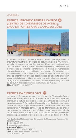 FÁBRICA JERÓNIMO PEREIRA CAMPOS 	
(CENTRO DE CONGRESSOS DE AVEIRO),
LAGO DA FONTE NOVA E CANAL DO CÔJO
A Fábrica Jerónimo Pereira Campos, edifício paradigmático da
arquitetura industrial da transição do século XIX para o XX, destaca-
se pela imponência da sua fachada em tijolo, bem pontuada pela
modulação das portas e janelas. A chaminé que coroa o edifício amplia
a imponência do mesmo. Transformada em Centro de Congressos,
alberga diversos serviços públicos. Uma intervenção urbanística da
envolvente veio dotar a cidade de novos espaços de lazer. No lugar
onde se encontravam diversas dependências da fábrica foi criado um
lago e instalada uma unidade hoteleira que se interliga com o espelho
de água. Toda a envolvente convida a passeios a pé ao longo do canal
ou de BUGA (Bicicleta de Utilização Gratuita de Aveiro).
GPS: 40º 38’ 17‘’ N | 8º 38’ 39’’ W
FÁBRICA DA CIÊNCIA VIVA
Um local a não perder se vier com crianças. A Fábrica de Ciência
Viva, Centro de Ciência Viva de Aveiro, é uma estrutura que visa
promover a cultura científica e tecnológica através do incentivo à
experimentação. O facto de a Universidade de Aveiro ter um papel
central na criação e gestão deste centro, oferece-lhe características
particulares. A interação com escolas de diferentes níveis de ensino,
bem como a conquista de novos públicos para a ciência e tecnologia,
são apostas fortes deste Centro. Da robótica à química, há sempre
pretextos para descobrir que a ciência também pode ser divertida.
—
Rua dos Santos Mártires (antiga Companhia de Moagens de Aveiro), n.º 1A
3810-171 Aveiro
T +351 234 427 053
E fabrica.cienciaviva@ua.pt
www.ua.pt/fabrica
GPS: 40°38’30.7’’ N | 8°39’43.8’’ W
Horário: terça a domingo - 10h00 às 18h00
Encerra às segundas
01
02
AVEIRO
 