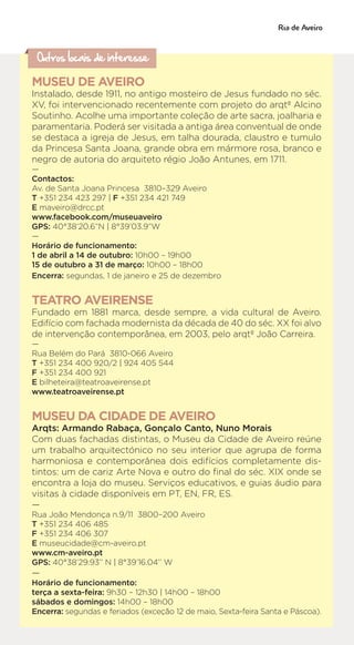 Outros locais de interesse
MUSEU DE AVEIRO
Instalado, desde 1911, no antigo mosteiro de Jesus fundado no séc.
XV, foi intervencionado recentemente com projeto do arqtº Alcino
Soutinho. Acolhe uma importante coleção de arte sacra, joalharia e
paramentaria. Poderá ser visitada a antiga área conventual de onde
se destaca a igreja de Jesus, em talha dourada, claustro e tumulo
da Princesa Santa Joana, grande obra em mármore rosa, branco e
negro de autoria do arquiteto régio João Antunes, em 1711.
—
Contactos:
Av. de Santa Joana Princesa 3810–329 Aveiro
T +351 234 423 297 | F +351 234 421 749
E maveiro@drcc.pt
www.facebook.com/museuaveiro
GPS: 40°38’20.6”N | 8°39’03.9”W
—
Horário de funcionamento:
1 de abril a 14 de outubro: 10h00 – 19h00
15 de outubro a 31 de março: 10h00 – 18h00
Encerra: segundas, 1 de janeiro e 25 de dezembro
TEATRO AVEIRENSE
Fundado em 1881 marca, desde sempre, a vida cultural de Aveiro.
Edifício com fachada modernista da década de 40 do séc. XX foi alvo
de intervenção contemporânea, em 2003, pelo arqtº João Carreira.
—
Rua Belém do Pará 3810-066 Aveiro
T +351 234 400 920/2 | 924 405 544
F +351 234 400 921
E bilheteira@teatroaveirense.pt
www.teatroaveirense.pt
MUSEU DA CIDADE DE AVEIRO
Arqts: Armando Rabaça, Gonçalo Canto, Nuno Morais
Com duas fachadas distintas, o Museu da Cidade de Aveiro reúne
um trabalho arquitectónico no seu interior que agrupa de forma
harmoniosa e contemporânea dois edifícios completamente dis-
tintos: um de cariz Arte Nova e outro do final do séc. XIX onde se
encontra a loja do museu. Serviços educativos, e guias áudio para
visitas à cidade disponíveis em PT, EN, FR, ES.
—
Rua João Mendonça n.9/11 3800–200 Aveiro
T +351 234 406 485
F +351 234 406 307
E museucidade@cm-aveiro.pt
www.cm-aveiro.pt
GPS: 40°38’29.93’’ N | 8°39’16.04’’ W
—
Horário de funcionamento:
terça a sexta-feira: 9h30 – 12h30 | 14h00 – 18h00
sábados e domingos: 14h00 – 18h00
Encerra: segundas e feriados (exceção 12 de maio, Sexta-feira Santa e Páscoa).
 