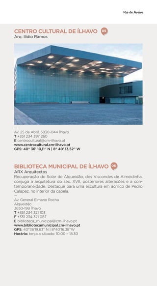 CENTRO CULTURAL DE ÍLHAVO
Arq. Ilídio Ramos
—
Av. 25 de Abril, 3830-044 Ílhavo
T +351 234 397 260
E centrocultural@cm-ilhavo.pt
www.centrocultural.cm-ilhavo.pt
GPS: 40° 36’ 10,11‘’ N | 8° 40’ 13,52’’ W
BIBLIOTECA MUNICIPAL DE ÍLHAVO
ARX Arquitectos
Recuperação do Solar de Alqueidão, dos Viscondes de Almeidinha,
conjuga a arquitetura do séc. XVII, posteriores alterações e a con-
temporaneidade. Destaque para uma escultura em acrílico de Pedro
Calapez, no interior da capela.
—
Av. General Elmano Rocha
Alqueidão
3830-198 Ílhavo
T +351 234 321 103
F +351 234 321 087
E biblioteca_municipal@cm-ilhavo.pt
www.bibliotecamunicipal.cm-ilhavo.pt
GPS: 40°36’19.63’’ N | 8°40’16.38’’W
Horário: terça a sábado: 10:00 – 18:30
05
06
 