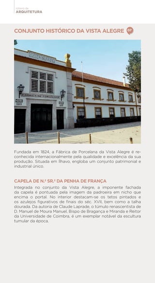 ARQUITETURA
roteiro de
CONJUNTO HISTÓRICO DA VISTA ALEGRE
Fundada em 1824, a Fábrica de Porcelana da Vista Alegre é re-
conhecida internacionalmente pela qualidade e excelência da sua
produção. Situada em Ílhavo, engloba um conjunto patrimonial e
industrial único.
CAPELA DE N.ª SR.ª DA PENHA DE FRANÇA
Integrada no conjunto da Vista Alegre, a imponente fachada
da capela é pontuada pela imagem da padroeira em nicho que
encima o portal. No interior destacam-se os tetos pintados e
os azulejos figurativos de finais do séc. XVII, bem como a talha
dourada. Da autoria de Claude Laprade, o túmulo renascentista de
D. Manuel de Moura Manuel, Bispo de Bragança e Miranda e Reitor
da Universidade de Coimbra, é um exemplar notável da escultura
tumular da época.
07
 