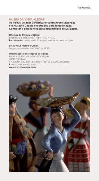 MUSEU DA VISTA ALEGRE
As visitas guiadas à Fábrica encontram-se suspensas
e o Museu e Capela encerrados para remodelação.
Consultar a página web para informações actualizadas.
Oficinas de Pintura e Olaria:
Segunda a Sexta, 10:15 / 11:15 / 14:30 / 15:30
Participantes: mínimo de 5 pessoas, mediante pré-inscrição.
Lojas Vista Alegre e Outlet
Segunda a sábado, das 10:00 às 19:30
Informações e marcações de visitas
Fábrica de Porcelana da Vista Alegre
3830-292 Ílhavo
T +351 234 320 628 (directo) / +351 234 320 600 (geral)
E centro.visitas.va@vaa.pt
www.myvistaalegre.com
 