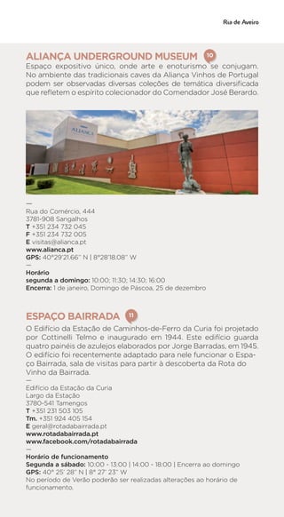 ALIANÇA UNDERGROUND MUSEUM
Espaço expositivo único, onde arte e enoturismo se conjugam.
No ambiente das tradicionais caves da Aliança Vinhos de Portugal
podem ser observadas diversas coleções de temática diversificada
que refletem o espírito colecionador do Comendador José Berardo.
—
Rua do Comércio, 444
3781-908 Sangalhos
T +351 234 732 045
F +351 234 732 005
E visitas@alianca.pt
www.alianca.pt
GPS: 40°29’21.66’’ N | 8°28’18.08’’ W
—
Horário
segunda a domingo: 10:00; 11:30; 14:30; 16:00
Encerra: 1 de janeiro, Domingo de Páscoa, 25 de dezembro
ESPAÇO BAIRRADA
O Edifício da Estação de Caminhos-de-Ferro da Curia foi projetado
por Cottinelli Telmo e inaugurado em 1944. Este edifício guarda
quatro painéis de azulejos elaborados por Jorge Barradas, em 1945.
O edifício foi recentemente adaptado para nele funcionar o Espa-
ço Bairrada, sala de visitas para partir à descoberta da Rota do
Vinho da Bairrada.
—
Edifício da Estação da Curia
Largo da Estação
3780-541 Tamengos
T +351 231 503 105
Tm. +351 924 405 154
E geral@rotadabairrada.pt
www.rotadabairrada.pt
www.facebook.com/rotadabairrada
—
Horário de funcionamento
Segunda a sábado: 10:00 - 13:00 | 14:00 - 18:00 | Encerra ao domingo
GPS: 40° 25’ 28” N | 8° 27’ 23” W
No período de Verão poderão ser realizadas alterações ao horário de
funcionamento.
10
11
 