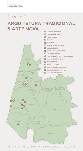 ARQUITETURA
roteiro de
01
03
02
04
0506
09
07 08
10
11
12
13
1516
14
ARQUITETURA TRADICIONAL
& ARTE NOVA
Dias 1 e 2
OVAR
MURTOSA
AVEIRO
VAGOS
ÍLHAVO
OLIVEIRA
DO BAIRRO
ANADIA
ALBERGARIA-
A-VELHA
SEVER
DO VOUGA
ÁGUEDA
ESTARREJA
01
03
02
04
05
06
07
08
09
10
11
12
13
14
15
16
BAIRRO DA BEIRA-MAR
ARTE NOVA EM AVEIRO
VILA AFRICANA
VILA MAIA
VILA VIEIRA
PALHEIROS DA COSTA NOVA
FAROL DA BARRA
NAVIO MUSEU SANTO ANDRÉ
CASAS GANDARESAS
CASA DE FRANCISCO M. OLIVEIRA SIMÕES
CASA-MUSEU EGAS MONIZ
MUSEU DE OVAR
MUSEU JÚLIO DINIS
CASA-MUSEU CUSTÓDIO PRATO
MUSEU ETNOGRÁFICO DA MURTOSA
CASA TAVARES GRAVATO
Fotografia: Arquivo ARPTC; Arquivo ERTCP; A. J. Almeida; CM Murtosa; C. Pelicas; Nuno Marques; Vítor Ribeiro.
 