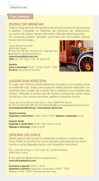 ARQUITETURA
roteiro de
Com crianças
MUSEU DO BRINCAR
Todo o imaginário do brinquedo e do brincar ao alcance de crianças
e adultos. Instalado no Palacete do Visconde de Valdemouro,
no centro de Vagos, reúne uma vasta colecção de brinquedos.
Os visitantes podem, também, participar em actividades lúdicas
muito diversificadas.
—
Largo Branco de Melo
3840-383 Vagos
T +351 234 796 151 / 919 353 170 / 964 695 304
E geral@museudobrincar.com
www.museudobrincar.com
GPS: 40° 33’ 13.82’’N | 8° 40’ 50.24’’W
—
Horário
terça a domingo: 10:00 – 12:30 | 14:00 - 17:30
Encerra: segundas e feriados
LUGAR DOS AFECTOS
O Lugar dos Afectos, profundamente inovador, é um espaço onde
se pretende que “todos, em qualquer idade, possam descobrir um
caminho para chegar ao coração de si próprios e ao coração dos
outros”. Pensado e construído de modo a comportar várias casas
temáticas, inclui ainda caminhos, jardins e recantos únicos.
—
Largo de Nossa Senhora da Graça - Eixo | 3800-812 Aveiro
T +351 234 933 838 | F +351 234 933 838 | E reservas@lugardosafectos.com
www.lugardosafectos.pt | www.gostar-afectos.pt
—
Horário inverno
Segunda a sexta-feira: 10:00; 11:30 e 14:30 | Sábado e domingo: 15:00
—
Horário Verão
Segunda a sexta-feira: 10:00; 11:30; 14:00 e 15:30
Sábado e domingo: 15:00 e 16:30
OFICINA DO DOCE
Neste espaço terá a oportunidade de conhecer a história dos
Ovos Moles e transformar-se em doceiro, procedendo ao enchi-
mento e corte daqueles doces com desenhos marítimos.
—
Rua João Mendonça, n.º 23 | Letra JKL (Galeria Rossio)
3800-200 Aveiro
—
T 234 098 840 | E geral@oficinadodoce.com
www.oficinadodoce.com
—
Fevereiro a agosto: 09:30 – 18:00
Setembro a janeiro: segunda a sexta-feira: 09:30 – 17:00
Sábado: 14:00 – 18:00 | Encerra ao domingo
 