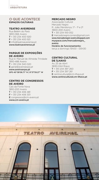 ARQUITETURA
roteiro de
TEATRO AVEIRENSE
Rua Belém do Pará
3810-066 Aveiro
T + 351 234 400 920
F + 351 234 400 921
E info@teatroaveirense.pt
www.teatroaveirense.pt
PARQUE DE EXPOSIÇÕES
DE AVEIRO
Rua D. Manuel de Almeida Trindade
3810-488 Aveiro
T + 351 234 340 020
E geral@aveiroexpo.pt
www.aveiroexpo.pt
GPS 40°38’06.71’’ N | 8°37’59.27’’ W
CENTRO DE CONGRESSOS
DE AVEIRO
Cais da Fonte Nova
3810-200 Aveiro
T + 351 234 406 481
F + 351 234 406 301
E congressos@cm-aveiro.pt
www.cm-aveiro.pt
MERCADO NEGRO
Associação Cultural
Mercado Negro
R. João Mendonça, 17 - 1º e 2º
3800-200 Aveiro
T + 351 234 100 052
E mercadonegro.correio@gmail.com
www.mercadonegro-aveiro.blogspot.com
myspace.com/mercadonegro_
aveiro
Horário de funcionamento:
terça a domingo 15h00 - 00h30
CENTRO CULTURAL
DE ÍLHAVO
Av. 25 de Abril
3830-044 Ílhavo
T + 351 234 397 260
F + 351 234 397 261
E centrocultural@cm-ilhavo.pt
www.centrocultural.cm-ilhavo.pt
O QUE ACONTECE
ESPAÇOS CULTURAIS
 