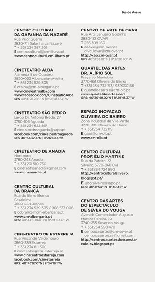 CENTRO CULTURAL
DA GAFANHA DA NAZARÉ
Rua Prior Guerra
3830-711 Gafanha da Nazaré
T + 351 234 397 263
E centrocultural@cm-ilhavo.pt
www.centrocultural.cm-ilhavo.pt
CINETEATRO ALBA
Alameda 5 de Outubro
3850-053 Albergaria-a-Velha
T + 351 234 529 305
E ctalba@cm-albergaria.pt
www.cineteatroalba.com
www.facebook.com/CineteatroAlba
GPS 40°41’26.286’’ N | 8°28’41.454’’ W
CINETEATRO SÃO PEDRO
Largo Dr. António Breda, 27
3750-106 Águeda
T + 351 234 622 837
E cine.s.pedroagueda@sapo.pt
facebook.com/cines.pedroagueda
GPS 40°34’32.4”N | 8°26’30.4”W
CINETEATRO DE ANADIA
Montouro
3780-243 Anadia
T + 351 231 510 730
E cineteatroanadia@gmail.com
www.cm-anadia.pt
CENTRO CULTURAL
DA BRANCA
Rua do Barro Branco
Casaldima
3850-564 Branca
T + 351 234 529 305 / 968 577 008
E ccbranca@cm-albergaria.pt
www.cm-albergaria.pt
GPS: 40°44’51.860’’ N | 8°29’11.339’’ W
CINE-TEATRO DE ESTARREJA
Rua Visconde Valdemouro
3860-389 Estarreja
T + 351 234 811 300
E cineteatro@cm-estarreja.pt
www.cineteatroestarreja.com
facebook.com/cinestarreja
GPS: 40°45’07.0”N | 8°34’18.1”W
CENTRO DE ARTE DE OVAR
Rua Arq. Januário Godinho
3880-152 OVAR
T 256 509 160
E caovar@cm-ovar.pt
divculovar@cm-ovar.pt
http://cao.cm-ovar.pt
GPS 40°51’33.10’’ N | 8°37’20.00’’ W
QUARTEL DAS ARTES
DR. ALÍPIO SOL
Praça do Município
3770-851 Oliveira do Bairro
T +351 234 732 193/ 939030166
E quarteldasartes@cm-olb.pt
www.quarteldasartes.com
GPS: 40°30’48.02”N | 8°29’43.37”W
ESPAÇO INOVAÇÃO
OLIVEIRA DO BAIRRO
Zona Industrial de Vila Verde
3770-305 Oliveira do Bairro
T + 351 234 732 119
E gaas@cm-olb.pt
www.cm-olb.pt
CENTRO CULTURAL
PROF. ÉLIO MARTINS
Rua da Pateira, 22
Silveiro, 3770-066 Oiã
T + 351 234 724 990
http://centroculturalsilveiro.
blogspot.pt/
E udcrsilveiro@sapo.pt
GPS: 40°31’54’’ N | 8°30’45’’ W
CENTRO DAS ARTES
DO ESPECTÁCULO
DE SEVER DO VOUGA
Avenida Comendador Augusto
Martins Pereira, 70
3740-255 Sever do Vouga
T + 351 234 590 470
E centrodasartes@cm-sever.pt
centrodasartes.sv@gmail.com
http://centrodasartesdoespecta-
culo-sv.blogspot.pt
 