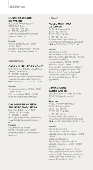 ARQUITETURA
roteiro de
MUSEU DA CIDADE
DE AVEIRO
Rua João Mendonça, 9-11
3800–200 Aveiro
T +351 234 406 485
F +351 234 406 307
E museucidade@cm-aveiro.pt
www.cm-aveiro.pt
—
Horário
terça a sexta: 09:00 - 12:30
14:00 - 18:00
fim de semana: 14h00 - 18h00
Encerra: segundas e feriados
ESTARREJA
CASA - MUSEU EGAS MONIZ
Rua Professor Doutor Egas Moniz
3860–078 Avanca
T +351 234 884 518
E museuegasmoniz@cm-estarreja.pt
www.casamuseuegasmoniz.com
GPS: 40°48’22.0’’ N | 8°35’21.2’’W
—
Horário
Terça a sexta-feira: 09:00 - 12:00
13:30 - 16:30
Fim de semana: 14:00 - 17:00
Encerra: segundas e feriados
CASA-MUSEU MARIETA
SOLHEIRO MADUREIRA
Rua Prof. Egas Moniz, 300
3860 - 387 Estarreja
T +351 234 842 241
E info@fundacaomadureira.com
www.fundacaomadureira.com
—
Horário
segunda a sexta-feira:
09:30 - 12:00 | 14:00 - 17:00
Encerra: sábados, domingos e
feriados
ÍLHAVO
MUSEU MARÍTIMO
DE ÍLHAVO
Av. Dr. Rocha Madahil
3830 – 193 Ílhavo
T +351 234 329 990
F +351 234 321 797
E museuilhavo@cm-ilhavo.pt
www.museumaritimo.cm-ilhavo.pt
GPS: 40°36’16’’ N | 8°39’57’’ W
—
Horário
março a setembro
terça a sábado: 10h00 - 18h00
domingo e feriados: 14h00 - 18h00
outubro a fevereiro
terça a sábado: 10h00 - 18h00
feriados: 14h00 - 18h00
Encerra: domingo (entre outubro
e fevereiro), segunda-feira, 1 de
Janeiro, terça-feira de Carnaval,
sexta-feira santa, Domingo
de Páscoa, 1 de maio e 25 de
dezembro.
NAVIO MUSEU
SANTO ANDRÉ
Jardim Oudinot – Forte da Barra
3830 Gafanha da Nazaré
—
Reservas:
Museu Marítimo de Ílhavo
Av. Dr. Rocha Madahil
3830 – 193 Ílhavo
T +351 234 329 990
F +351 234 321 797
E museuilhavo@cm-ilhavo.pt
www.museumaritimo.cm-ilhavo.pt
GPS: 40°38’29.03’’ N | 8°43’43.21’’ W
—
Horário
março a setembro
terça a sexta: 10h00 - 18h00
sábado, domingo e feriados: 14h00
- 18h00
outubro a fevereiro
terça a sexta: 10h00 - 18h00
sábado e feriados: 14h00 - 18h00
Encerra:
domingo (entre outubro e feve-
reiro), segunda-feira, 1 de Janeiro,
terça-feira de Carnaval, sexta-feira
santa, Domingo de Páscoa, 1 de
maio e 25 de dezembro.
 