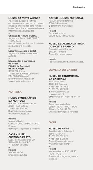 MUSEU DA VISTA ALEGRE
As visitas guiadas à Fábrica
encontram-se suspensas e o Museu
e Capela encerrados para remode-
lação. Consultar a página web para
informações actualizadas.
—
Oficinas de Pintura e Olaria
Segunda a Sexta, 10:15 / 11:15 /
14:30 / 15:30
Participantes: Mínimo de 5 pessoas,
mediante pré-inscrição
—
Lojas Vista Alegre e Outlet
Segunda a Sábado, das 10:00
às 19:30
—
Informações e marcações
de visitas
Fábrica de Porcelana
da Vista Alegre
3830-292 Ílhavo
T +351 234 320 628 (directo) /
234 320 600 (geral)
E centro.visitas.va@vaa.pt
www.myvistaalegre.com
MURTOSA
MUSEU ETNOGRÁFICO
DA MURTOSA
Praceta Dr. Araújo e Castro
3870 - 155 Murtosa
T +351 234 830 100
E geral@cm-murtosa.pt
www.cm-murtosa.pt
—
Horário
terça a sábado:
09h00 - 12h30 | 14h00 - 17h30
Encerra:
domingos, segundas e feriados
CASA - MUSEU
CUSTÓDIO PRATO
Lugar de Passadouros, 20
3870-028 BUNHEIRO
T +351 234 866 825
—
Horário
14h00 - 18h00
Encerra: segundas
COMUR – MUSEU MUNICIPAL
Rua José Maria Barbosa
3870-214 Murtosa
E geral@cm-murtosa.pt
—
Horário
Terça a domingo
09:00 -12:30 | 14:00-18:30
MUSEU ESTALEIRO DA PRAIA
DO MONTE BRANCO
Praia do Monte Branco
EN 327 – Torreira
E geral@cm-murtosa.pt
—
Horário
Todos os dias, mediante marcação.
OLIVEIRA DO BAIRRO
MUSEU DE ETNOMÚSICA
DA BAIRRADA
Rua Jaime Pato
3770-410 Troviscal
T +351 234 757 005
F +351 234 757 001
E memb@cm-olb.pt
www.cm-olb.pt
GPS: 40°29’54” N | 8°33’44” W
—
Horário
Segunda a sexta-feira:
09:30 – 12:30 | 14:00 – 19:00
Sábado: 14:00 – 19:00
Encerra: domingos e feriados
OVAR
MUSEU DE OVAR
Rua Heliodoro Salgado, 11
3880 – 232 Ovar
T +351 256 572 822
F +351 256 572 822
E geral@museudeovar.pt
www.museudeovar.pt
—
Horário
terça a sábado: 9:30 - 12:30
14:30 - 17:30
Encerra: domingo, segunda e
feriados
 