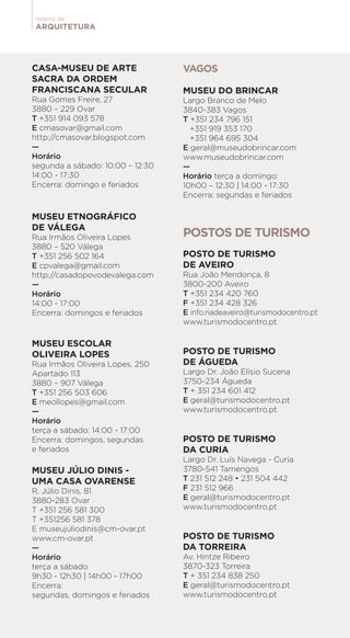 ARQUITETURA
roteiro de
CASA-MUSEU DE ARTE
SACRA DA ORDEM
FRANCISCANA SECULAR
Rua Gomes Freire, 27
3880 – 229 Ovar
T +351 914 093 578
E cmasovar@gmail.com
http://cmasovar.blogspot.com
—
Horário
segunda a sábado: 10:00 – 12:30
14:00 - 17:30
Encerra: domingo e feriados
MUSEU ETNOGRÁFICO
DE VÁLEGA
Rua Irmãos Oliveira Lopes
3880 – 520 Válega
T +351 256 502 164
E cpvalega@gmail.com
http://casadopovodevalega.com
—
Horário
14:00 - 17:00
Encerra: domingos e feriados
MUSEU ESCOLAR
OLIVEIRA LOPES
Rua Irmãos Oliveira Lopes, 250
Apartado 113
3880 – 907 Válega
T +351 256 503 606
E meollopes@gmail.com
—
Horário
terça a sábado: 14:00 - 17:00
Encerra: domingos, segundas
e feriados
MUSEU JÚLIO DINIS -
UMA CASA OVARENSE
R. Júlio Dinis, 81
3880-283 Ovar
T +351 256 581 300
T +351256 581 378
E museujuliodinis@cm-ovar.pt
www.cm-ovar.pt
—
Horário
terça a sábado
9h30 - 12h30 | 14h00 - 17h00
Encerra:
segundas, domingos e feriados
VAGOS
MUSEU DO BRINCAR
Largo Branco de Melo
3840-383 Vagos
T +351 234 796 151
+351 919 353 170
+351 964 695 304
E geral@museudobrincar.com
www.museudobrincar.com
—
Horário terça a domingo:
10h00 – 12:30 | 14:00 - 17:30
Encerra: segundas e feriados
POSTOS DE TURISMO
POSTO DE TURISMO
DE AVEIRO
Rua João Mendonça, 8
3800-200 Aveiro
T +351 234 420 760
F +351 234 428 326
E info.riadeaveiro@turismodocentro.pt
www.turismodocentro.pt
POSTO DE TURISMO
DE ÁGUEDA
Largo Dr. João Elísio Sucena
3750-234 Águeda
T + 351 234 601 412
E geral@turismodocentro.pt
www.turismodocentro.pt
POSTO DE TURISMO
DA CURIA
Largo Dr. Luís Navega - Curia
3780-541 Tamengos
T 231 512 248 • 231 504 442
F 231 512 966
E geral@turismodocentro.pt
www.turismodocentro.pt
POSTO DE TURISMO
DA TORREIRA
Av. Hintze Ribeiro
3870-323 Torreira
T + 351 234 838 250
E geral@turismodocentro.pt
www.turismodocentro.pt
 