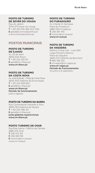 POSTO DE TURISMO
DE SEVER DO VOUGA
Rua do Jardim
3740-273 Sever do Vouga
T + 351 234 555 566 (Ext 109)
E geral@turismodocentro.pt
www.turismodocentro.pt
POSTOS MUNICIPAIS
POSTO DE TURISMO
DE ÍLHAVO
Av. 25 de Abril
3830-044 Ílhavo
T + 351 234 325 911
E geral@cm-ilhavo.pt
www.cm-ilhavo.pt
POSTO DE TURISMO
DA COSTA NOVA
Av. José Estevão – Praia da Costa Nova
3830-453 Gafanha da Encarnação
T + 351 234 369 560
E geral@cm-ilhavo.pt
www.cm-ilhavo.pt
Período de funcionamento:
julho e agosto
POSTO DE TURISMO DA BARRA
Rua Comandante Azevedo e Silva
3830-763 Gafanha da Nazaré
T + 351 234 396 212
E geral@cm-ilhavo.pt
junta-gafanha-nazare@iol.pt
www.cm-ilhavo.pt
POSTO TURISMO DE OVAR
Rua Elias Garcia - Edifício da Câmara
3880-213 Ovar
T. 256 572 215
F. 256 583 192
E turismo@cm-ovar.pt
www.cm-ovar.pt
POSTO DE TURISMO
DO FURADOURO
Av. Infante D. Henrique
Praia do Furadouro
3880-355 Furadouro
T. 256 387 410
E turismo@cm-ovar.pt
www.cm-ovar.pt
POSTO DE TURISMO
DA VAGUEIRA
Edifício Cristal mar - Lote 309
Largo Parracho Branco
Praia da Vagueira
3840-272 Gafanha da Boa Hora
T 969 786 332
E cmvagos@cm-vagos.pt
www.cm-vagos.pt
Período de Funcionamento:
15 junho a 15 setembro
 
