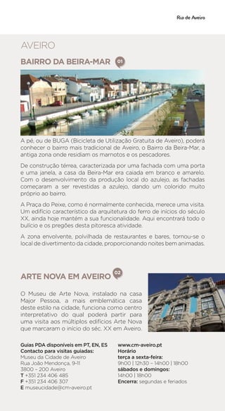 BAIRRO DA BEIRA-MAR
A pé, ou de BUGA (Bicicleta de Utilização Gratuita de Aveiro), poderá
conhecer o bairro mais tradicional de Aveiro, o Bairro da Beira-Mar, a
antiga zona onde residiam os marnotos e os pescadores.
De construção térrea, caracterizada por uma fachada com uma porta
e uma janela, a casa da Beira-Mar era caiada em branco e amarelo.
Com o desenvolvimento da produção local do azulejo, as fachadas
começaram a ser revestidas a azulejo, dando um colorido muito
próprio ao bairro.
A Praça do Peixe, como é normalmente conhecida, merece uma visita.
Um edifício característico da arquitetura do ferro de inícios do século
XX, ainda hoje mantém a sua funcionalidade. Aqui encontrará todo o
bulício e os pregões desta pitoresca atividade.
A zona envolvente, polvilhada de restaurantes e bares, tornou-se o
local de divertimento da cidade, proporcionando noites bem animadas.
01
ARTE NOVA EM AVEIRO
02
O Museu de Arte Nova, instalado na casa
Major Pessoa, a mais emblemática casa
deste estilo na cidade, funciona como centro
interpretativo do qual poderá partir para
uma visita aos múltiplos edifícios Arte Nova
que marcaram o início do séc. XX em Aveiro.
Guias PDA disponíveis em PT, EN, ES
Contacto para visitas guiadas:
Museu da Cidade de Aveiro
Rua João Mendonça, 9-11
3800 – 200 Aveiro
T +351 234 406 485
F +351 234 406 307
E museucidade@cm-aveiro.pt
www.cm-aveiro.pt
Horário
terça a sexta-feira:
9h00 | 12h30 – 14h00 | 18h00
sábados e domingos:
14h00 | 18h00
Encerra: segundas e feriados
AVEIRO
 