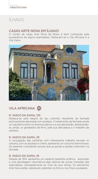 ARQUITETURA
roteiro de
CASAS ARTE NOVA EM ÍLHAVO
O núcleo de casas Arte Nova de Ílhavo é bem conhecido pela
exuberância de alguns exemplares. Destacam-se a Vila Africana e a
Vila Vieira.
ÍLHAVO
VILA AFRICANA
R. VASCO DA GAMA, 135
Destaca-se pela alegria do seu colorido, resultante da fachada
profusamente decorada com azulejos. O tratamento da fachada revela
um equilíbrio entre os diversos planos e a sua decoração, destacando-
se, ainda, os gradeados de ferro, pela sua delicadeza e o trabalho de
cantaria.
R. VASCO DA GAMA, 35
A conjugação das cantarias com interessante trabalho lavrado no
calcário, com os azulejos e o ferro, apresenta um conjunto harmonioso.
De salientar o excelente recorte que as portas e janelas imprimem na
fachada.
R. VASCO DA GAMA, 19
Datada de 1914, apresenta um aspecto bastante eclético, associado
a uma abordagem volumétrica algo distinta de outras moradias das
redondezas, nomeadamente ao nível do piso térreo. Os elementos
Arte Nova estão, sobretudo, patentes no ferro e nos frisos azulejares.
03
 