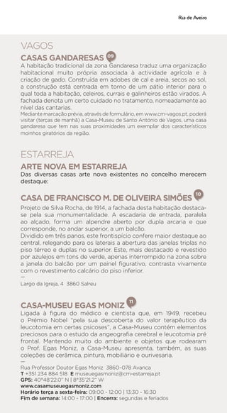 VAGOS
CASAS GANDARESAS
A habitação tradicional da zona Gandaresa traduz uma organização
habitacional muito própria associada à actividade agrícola e à
criação de gado. Construída em adobes de cal e areia, secos ao sol,
a construção está centrada em torno de um pátio interior para o
qual toda a habitação, celeiros, currais e galinheiros estão virados. A
fachada denota um certo cuidado no tratamento, nomeadamente ao
nível das cantarias.
Mediante marcação prévia, através de formulário, em www.cm-vagos.pt, poderá
visitar (terças de manhã) a Casa-Museu de Santo António de Vagos, uma casa
gandaresa que tem nas suas proximidades um exemplar dos característicos
moinhos giratórios da região.
ESTARREJA
ARTE NOVA EM ESTARREJA
Das diversas casas arte nova existentes no concelho merecem
destaque:
CASA DE FRANCISCO M. DE OLIVEIRA SIMÕES
10
Projeto de Silva Rocha, de 1914, a fachada desta habitação destaca-
se pela sua monumentalidade. A escadaria de entrada, paralela
ao alçado, forma um alpendre aberto por dupla arcaria e que
corresponde, no andar superior, a um balcão.
Dividido em três panos, este frontispício confere maior destaque ao
central, relegando para os laterais a abertura das janelas triplas no
piso térreo e duplas no superior. Este, mais destacado e revestido
por azulejos em tons de verde, apenas interrompido na zona sobre
a janela do balcão por um painel figurativo, contrasta vivamente
com o revestimento calcário do piso inferior.
—
Largo da Igreja, 4 3860 Salreu
CASA-MUSEU EGAS MONIZ
11
Ligada à figura do médico e cientista que, em 1949, recebeu
o Prémio Nobel “pela sua descoberta do valor terapêutico da
leucotomia em certas psicoses”, a Casa-Museu contém elementos
preciosos para o estudo da angeografia cerebral e leucotomia pré
frontal. Mantendo muito do ambiente e objetos que rodearam
o Prof. Egas Moniz, a Casa-Museu apresenta, também, as suas
coleções de cerâmica, pintura, mobiliário e ourivesaria.
—
Rua Professor Doutor Egas Moniz 3860–078 Avanca
T +351 234 884 518 E museuegasmoniz@cm-estarreja.pt
GPS: 40°48’22.0’’ N | 8°35’21.2’’ W
www.casamuseuegasmoniz.com
Horário terça a sexta-feira: 09:00 - 12:00 | 13:30 - 16:30
Fim de semana: 14:00 - 17:00 | Encerra: segundas e feriados
09
 