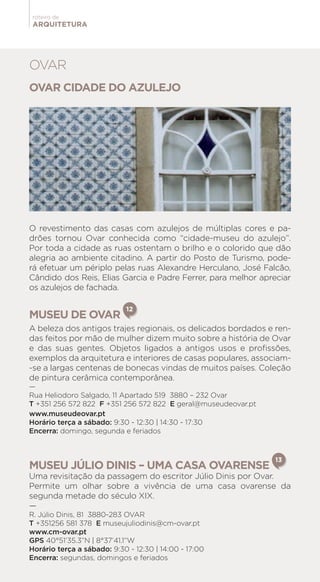 ARQUITETURA
roteiro de
OVAR CIDADE DO AZULEJO
O revestimento das casas com azulejos de múltiplas cores e pa-
drões tornou Ovar conhecida como “cidade-museu do azulejo”.
Por toda a cidade as ruas ostentam o brilho e o colorido que dão
alegria ao ambiente citadino. A partir do Posto de Turismo, pode-
rá efetuar um périplo pelas ruas Alexandre Herculano, José Falcão,
Cândido dos Reis, Elias Garcia e Padre Ferrer, para melhor apreciar
os azulejos de fachada.
MUSEU DE OVAR
12
A beleza dos antigos trajes regionais, os delicados bordados e ren-
das feitos por mão de mulher dizem muito sobre a história de Ovar
e das suas gentes. Objetos ligados a antigos usos e profissões,
exemplos da arquitetura e interiores de casas populares, associam-
-se a largas centenas de bonecas vindas de muitos países. Coleção
de pintura cerâmica contemporânea.
—
Rua Heliodoro Salgado, 11 Apartado 519 3880 – 232 Ovar
T +351 256 572 822 F +351 256 572 822 E geral@museudeovar.pt
www.museudeovar.pt
Horário terça a sábado: 9:30 - 12:30 | 14:30 - 17:30
Encerra: domingo, segunda e feriados
MUSEU JÚLIO DINIS – UMA CASA OVARENSE
13
Uma revisitação da passagem do escritor Júlio Dinis por Ovar.
Permite um olhar sobre a vivência de uma casa ovarense da
segunda metade do século XIX.
—
R. Júlio Dinis, 81 3880-283 OVAR
T +351256 581 378 E museujuliodinis@cm-ovar.pt
www.cm-ovar.pt
GPS 40°51’35.3”N | 8°37’41.1”W
Horário terça a sábado: 9:30 - 12:30 | 14:00 - 17:00
Encerra: segundas, domingos e feriados
OVAR
 