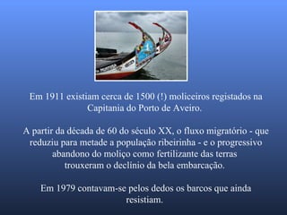 Em 1911 existiam cerca de 1500 (!) moliceiros registados na Capitania do Porto de Aveiro.  A partir da década de 60 do século XX, o fluxo migratório - que reduziu para metade a população ribeirinha - e o progressivo abandono do moliço como fertilizante das terras  trouxeram o declínio da bela embarcação.  Em 1979 contavam-se pelos dedos os barcos que ainda resistiam.  