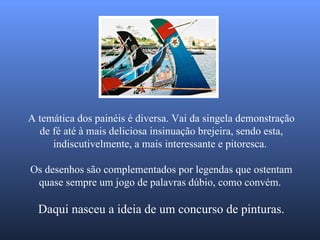 A temática dos painéis é diversa. Vai da singela demonstração de fé até à mais deliciosa insinuação brejeira, sendo esta, indiscutivelmente, a mais interessante e pitoresca.  Os desenhos são complementados por legendas que ostentam quase sempre um jogo de palavras dúbio, como convém.   Daqui nasceu a ideia de um concurso de pinturas. 