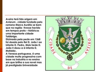 Aveiro terá tido origem em Aviarum , cidade fundada pelo romano Marco Aurélio se bem que na região  tivesse havido em tempos proto – históricos uma importante cidade Talábriga. Dizimada pela peste em 1368 foi doada pelo Rei D. João I ao infante D. Pedro. Mais tarde D. João II doou-a à infanta D. Mafalda . A Veneza portuguesa, é uma cidade muito progressiva com base na industria e no ensino em que brilha a sua novel mas já prestigiada Universidade 