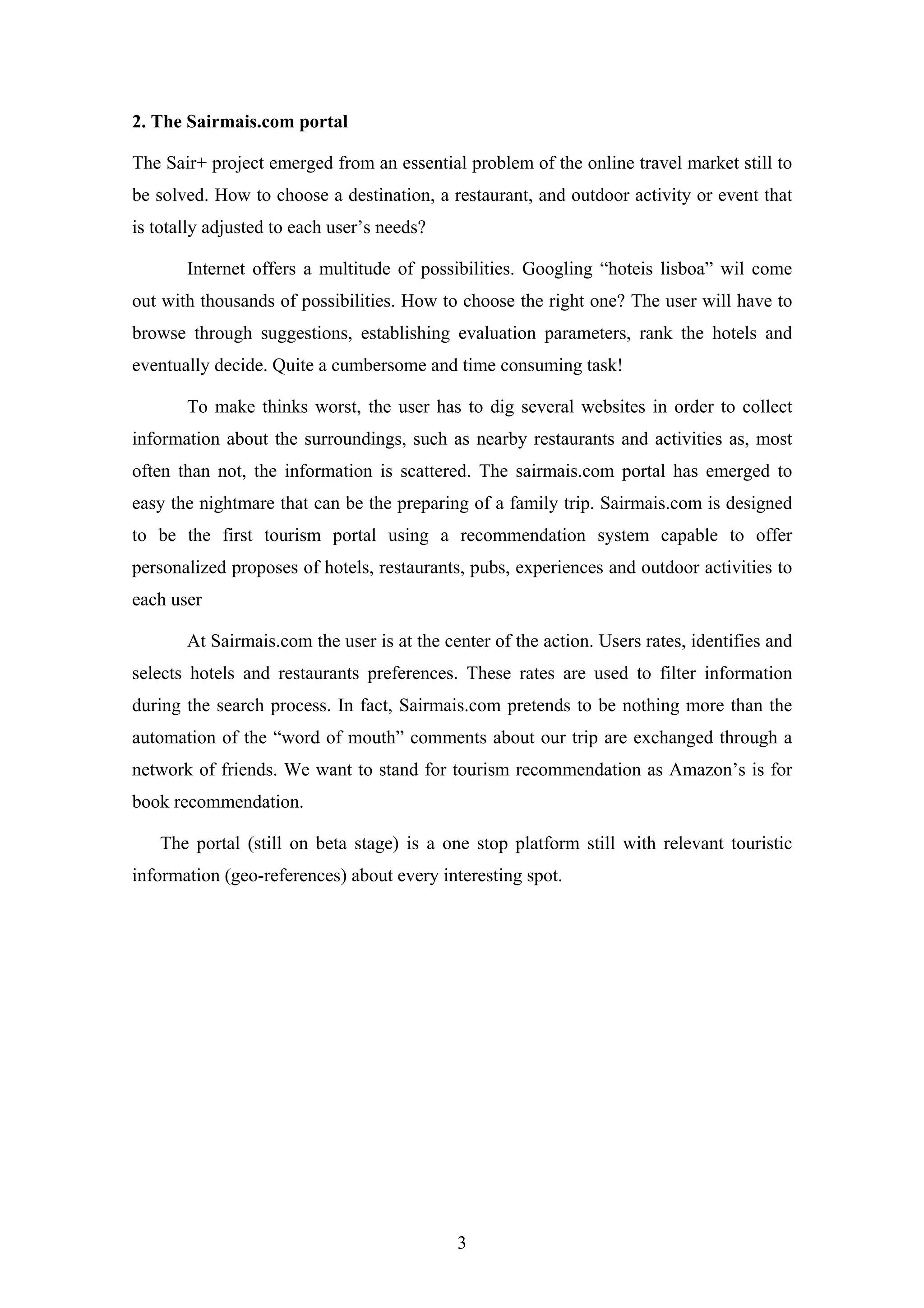 3
2. The Sairmais.com portal
The Sair+ project emerged from an essential problem of the online travel market still to
be solved. How to choose a destination, a restaurant, and outdoor activity or event that
is totally adjusted to each user’s needs?
Internet offers a multitude of possibilities. Googling “hoteis lisboa” wil come
out with thousands of possibilities. How to choose the right one? The user will have to
browse through suggestions, establishing evaluation parameters, rank the hotels and
eventually decide. Quite a cumbersome and time consuming task!
To make thinks worst, the user has to dig several websites in order to collect
information about the surroundings, such as nearby restaurants and activities as, most
often than not, the information is scattered. The sairmais.com portal has emerged to
easy the nightmare that can be the preparing of a family trip. Sairmais.com is designed
to be the first tourism portal using a recommendation system capable to offer
personalized proposes of hotels, restaurants, pubs, experiences and outdoor activities to
each user
At Sairmais.com the user is at the center of the action. Users rates, identifies and
selects hotels and restaurants preferences. These rates are used to filter information
during the search process. In fact, Sairmais.com pretends to be nothing more than the
automation of the “word of mouth” comments about our trip are exchanged through a
network of friends. We want to stand for tourism recommendation as Amazon’s is for
book recommendation.
The portal (still on beta stage) is a one stop platform still with relevant touristic
information (geo-references) about every interesting spot.
 
