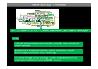 AGENDA EUROPA 2020 – 3 PRIORIDADES
CRESCIMENTO INTELIGENTE – ECONOMIA BASEADA EM CONHECIMENTO E INOVAÇÃO
METAS
Eficiência e qualidade urbanas – menos emissões e congestão; maior articulação nas
redes de transporte
A internet e as TIC ao serviço da sociedade – literacia, acesso franco, serviços e
democracia digitais; as TIC como mercado de emprego
Mais ensino, formação, inovação e emprego – combate ao abandono escolar; mais
universitários; envelhecimento ativo; ligação I&D – economia
 