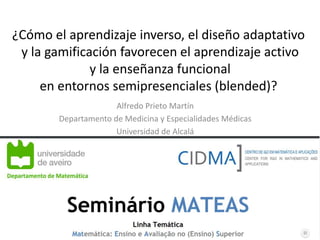 ¿Cómo el aprendizaje inverso, el diseño adaptativo
y la gamificación favorecen el aprendizaje activo
y la enseñanza funcional
en entornos semipresenciales (blended)?
Alfredo Prieto Martín
Departamento de Medicina y Especialidades Médicas
Universidad de Alcalá
1
 