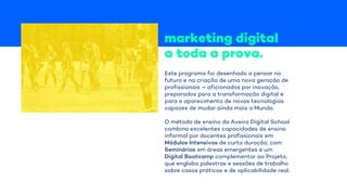 marketing digital
a toda a prova.
Este programa foi desenhado a pensar no
futuro e na criação de uma nova geração de
profissionais – aficionados por inovação,
preparados para a transformação digital e
para o aparecimento de novas tecnologias
capazes de mudar ainda mais o Mundo.
O método de ensino da Aveiro Digital School
combina excelentes capacidades de ensino
informal por docentes profissionais em
Módulos Intensivos de curta duração, com
Seminários em áreas emergentes e um
Digital Bootcamp complementar ao Projeto,
que engloba palestras e sessões de trabalho
sobre casos práticos e de aplicabilidade real.
 