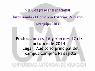 VII Congreso Internacional 
Impulsando el Comercio Exterior Peruano 
Arequipa 2014 
Fecha: Jueves 16 y viernes 17 de 
octubre de 2014 
Lugar: Auditorio principal del 
campus Campiña Paisajista 
 