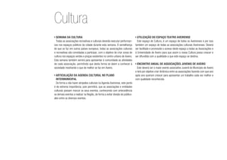 ›	Semana da Cultura
Todas as associações recreativas e culturais deverão executar performan-
ces nos espaços públicos da cidade durante esta semana. À semelhança
do que se faz em outros países europeus, todas as associações culturais
e recreativas são convidadas a participar, com o objetivo de criar zonas de
cultura nos espaços verdes e praças existentes no centro urbano de Aveiro.
Esta semana também servirá para apresentar à comunidade as atividades
de cada associação, permitindo que desta forma se deem a conhecer à
sociedade mostrando o que de melhor se faz em Aveiro.
›	Articulação da agenda cultural no plano
intermunicipal
De forma a não haver atropelos culturais na Agenda Aveirense, este ponto
é de extrema importância, pois permitirá, que as associações e entidades
culturais possam marcar os seus eventos, conhecendo com antecedência
os demais eventos a realizar na Região, de forma a evitar divisão de público-
alvo entre os diversos eventos.
›	Utilização do espaço Teatro Aveirense
Este espaço de Cultura, é um espaço de todos os Aveirenses e por isso
também um espaço de todas as associações culturais Aveirenses. Deverá
ser facilitado e promovido o acesso deste espaço a todas as Associações e
à Universidade de Aveiro para que assim a nossa Cultura possa crescer e
ser difundida com a qualidade a que este espaço se destina.
›	Encontro anual de associações juvenis de Aveiro
Este deverá ser o maior evento associativo Juvenil do Município de Aveiro
e terá por objetivo criar dinâmica entre as associações fazendo com que ano
após ano queiram crescer para apresentar um trabalho cada vez melhor e
com qualidade reconhecida.
Cultura
 