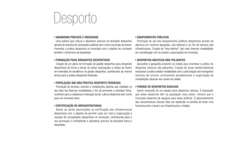 ›	Abandono precoce e obesidade
Uma política que reduza o abandono precoce da atividade desportiva
através de eventos em promoções públicas bem como nos locais de ensino.
Fomentar a prática desportiva no município com o objetivo de combater
também o fenómeno da obesidade;
›	Formação para dirigentes desportivos
Criação de um plano de formação de gestão desportiva para dirigentes
desportivos de forma a tornar as várias associações e clubes de Aveiro
em exemplos de excelência na gestão desportiva, contribuindo ao mesmo
tempo para a prática desportiva federada;
›	População que não pratica desporto federado
Promoção de torneios, eventos e competições abertas aos cidadãos no
seu todo nas diversas modalidades a fim de promover a atividade física,
contribuir para a cidadania e interação social, cultura desportiva bem como
para um município ativo;
›	Certificação de infraestruturas
Apoiar as várias associações na certificação das infraestruturas
desportivas com o objetivo de permitir cada vez mais a organização e
receção de competições desportivas no município, contribuindo para a
sua promoção e combatendo o abandono precoce da atividade física e
obesidade;
›	Equipamentos públicos
Promoção do uso dos equipamentos públicos desportivos através da
abertura em horários alargados, pós-laborais e ao fim de semana das
infraestruturas. Criação de “dias-abertos” das mais diversas modalidades
em coordenação com os clubes e associações do município;
›	Desportos náuticos não poluentes
Aproveitar a geografia presente na cidade para incentivar a prática de
desportos náuticos não poluentes. Criação de zonas tendencialmente
exclusivas à prática destas modalidades sem a perturbação dos transportes
náuticos de turismo, promovendo paralelamente a organização de
competições náuticas nos canais da cidade.
›	Parque de desportos radicais
Aveiro necessita de um espaço para desportos radicais. A expressão
que estes desportos têm na população mais jovem, merece que o
município disponha de espaços para estas práticas. O aproveitamento
das características naturais deve ser explorado no sentido de haver uma
harmonia entre o local e as infraestruturas a instalar.
Desporto
 