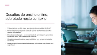 Desafios do ensino online,
sobretudo neste contexto
• O aluno sente-se perdido: o que fazer, quando fazer e qual é a relevância?
• Perde-se a presença espacial, sobretudo quando não há horário específico
(quando não há aulas);
• Dificuldade de adaptação a um novo ambiente de aprendizagem apresentado
no decorrer da UC, num contexto muito particular;
• Alteração de expetativas e das responsabilidades nem sempre comunicadas
aos alunos;
• Alteração de procedimentos institucionais que pode colocar uma pressão extra
no professor
 