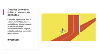 Desafios do ensino
online – desenho de
atividades
Converter o presencial para o
online? As minhas aulas, o
conteúdo que tinha preparado,
as saídas de campo,
desenvolvimento de projetos,
aulas laboratoriais, supervisão
pós-graduada.
IMPOSSÍVEL!
 