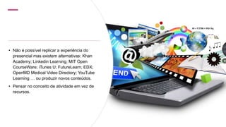 • Não é possível replicar a experiência do
presencial mas existem alternativas: Khan
Academy; Linkedin Learning; MIT Open
CourseWare; iTunes U; FutureLearn; EDX;
OpenMD Medical Video Directory; YouTube
Learning … ou produzir novos conteúdos.
• Pensar no conceito de atividade em vez de
recursos.
 