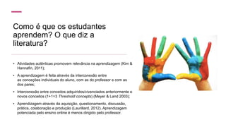 Como é que os estudantes
aprendem? O que diz a
literatura?
• Atividades autênticas promovem relevância na aprendizagem (Kim &
Hannafin, 2011);
• A aprendizagem é feita através da interconexão entre
as conceções individuais do aluno, com as do professor e com as
dos pares;
• Interconexão entre conceitos adquiridos/vivenciados anteriormente e
novos conceitos (1+1=3 Threshold concepts) (Meyer & Land 2003);
• Aprendizagem através da aquisição, questionamento, discussão,
prática, colaboração e produção (Laurillard, 2012). Aprendizagem
potenciada pelo ensino online é menos dirigido pelo professor.
 