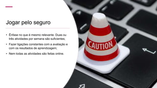 Jogar pelo seguro
• Ênfase no que é mesmo relevante. Duas ou
três atividades por semana são suficientes;
• Fazer ligações constantes com a avaliação e
com os resultados de aprendizagem;
• Nem todas as atividades são feitas online.
 