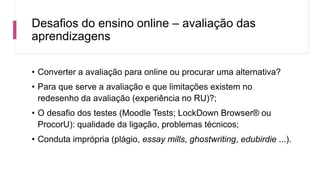 Desafios do ensino online – avaliação das
aprendizagens
• Converter a avaliação para online ou procurar uma alternativa?
• Para que serve a avaliação e que limitações existem no
redesenho da avaliação (experiência no RU)?;
• O desafio dos testes (Moodle Tests; LockDown Browser® ou
ProcorU): qualidade da ligação, problemas técnicos;
• Conduta imprópria (plágio, essay mills, ghostwriting, edubirdie ...).
 