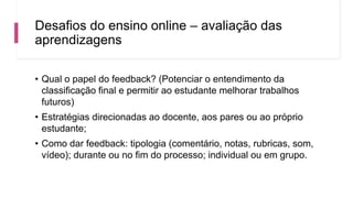 Desafios do ensino online – avaliação das
aprendizagens
• Qual o papel do feedback? (Potenciar o entendimento da
classificação final e permitir ao estudante melhorar trabalhos
futuros)
• Estratégias direcionadas ao docente, aos pares ou ao próprio
estudante;
• Como dar feedback: tipologia (comentário, notas, rubricas, som,
vídeo); durante ou no fim do processo; individual ou em grupo.
 
