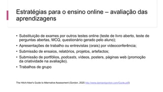 Estratégias para o ensino online – avaliação das
aprendizagens
• Substituição de exames por outros testes online (teste de livro aberto, teste de
perguntas abertas, MCQ, questionário gerado pelo aluno);
• Apresentações de trabalho ou entrevistas (orais) por videoconferência;
• Submissão de ensaios, relatórios, projetos, artefactos;
• Submissão de portfólios, podcasts, vídeos, posters, páginas web (promoção
da criatividade na avaliação).
• Trabalhos de grupo
The Hitch-hiker's Guide to Alternative Assessment (Gordon, 2020 http://www.damiantgordon.com/Guide.pdf)
 