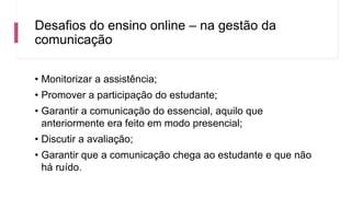 Desafios do ensino online – na gestão da
comunicação
• Monitorizar a assistência;
• Promover a participação do estudante;
• Garantir a comunicação do essencial, aquilo que
anteriormente era feito em modo presencial;
• Discutir a avaliação;
• Garantir que a comunicação chega ao estudante e que não
há ruído.
 