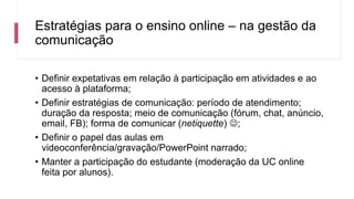 Estratégias para o ensino online – na gestão da
comunicação
• Definir expetativas em relação à participação em atividades e ao
acesso à plataforma;
• Definir estratégias de comunicação: período de atendimento;
duração da resposta; meio de comunicação (fórum, chat, anúncio,
email, FB); forma de comunicar (netiquette) ;
• Definir o papel das aulas em
videoconferência/gravação/PowerPoint narrado;
• Manter a participação do estudante (moderação da UC online
feita por alunos).
 