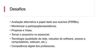 Desafios
• Avaliação alternativa e papel dado aos exames (PSRBs);
• Monitorizar a participação/assistência;
• Propinas e Visas;
• Tornar o acessório no essencial;
• Tecnologia (qualidade da rede, robustez do software, acesso a
computadores, webcam, etc.);
• Competência digital dos professores.
 