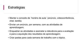 Estratégias
• Manter o conceito de ´horário de aula´ (anúncio, videoconferência,
chat, tarefa);
• Enviar um anúncio, por semana, com as atividades de
aprendizagem;
• Enquadrar as atividades e assinalar a relevância para a avaliação
e para a aquisição dos resultados de aprendizagem;
• Criar pastas para cada semana de trabalho com o tópico.
 