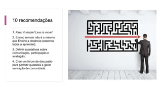 10 recomendações
1. Keep it simple! Less is more!
2. Ensino remoto não é o mesmo
que Ensino a distância (estamos
todos a aprender);
3. Definir expetativas sobre
comunicação, participação e
avaliação;
4. Criar um fórum de discussão
para permitir questões e gerar
sensação de comunidade.
 