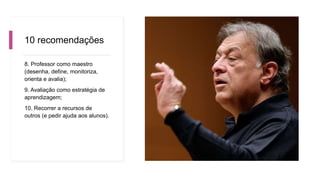 10 recomendações
8. Professor como maestro
(desenha, define, monitoriza,
orienta e avalia);
9. Avaliação como estratégia de
aprendizagem;
10. Recorrer a recursos de
outros (e pedir ajuda aos alunos).
 