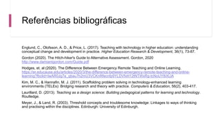 Referências bibliográficas
Englund, C., Olofsson, A. D., & Price, L. (2017). Teaching with technology in higher education: understanding
conceptual change and development in practice. Higher Education Research & Development, 36(1), 73-87.
Gordon (2020). The Hitch-hiker's Guide to Alternative Assessment. Gordon, 2020
http://www.damiantgordon.com/Guide.pdf
Hodges, et. al (2020). The Difference Between Emergency Remote Teaching and Online Learning.
https://er.educause.edu/articles/2020/3/the-difference-between-emergency-remote-teaching-and-online-
learning?fbclid=IwAR0Jg7e_qbau7h2mU3VCKnRfecnfp9YLDVfxH12tNTWxRg-tcNoUY8iXLlA
Kim, M. C., & Hannafin, M. J. (2011). Scaffolding problem solving in technology-enhanced learning
environments (TELEs): Bridging research and theory with practice. Computers & Education, 56(2), 403-417.
Laurillard, D. (2013). Teaching as a design science: Building pedagogical patterns for learning and technology.
Routledge.
Meyer, J., & Land, R. (2003). Threshold concepts and troublesome knowledge: Linkages to ways of thinking
and practising within the disciplines. Edinburgh: University of Edinburgh.
 
