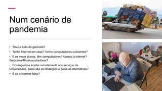 Num cenário de
pandemia
• Trouxe tudo do gabinete?
• Tenho Internet em casa? Tenho computadores suficientes?
• E os meus alunos, têm computadores? Acesso à Internet?
Webcams/Mic/Auscultadores?
• Conseguimos aceder remotamente aos serviços da
Universidade, quais são as limitações e quais as alternativas?
• E se a Internet falha?
 