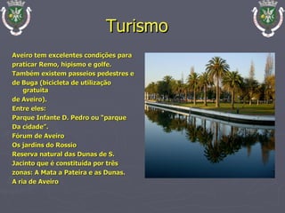 Aveiro tem excelentes condições para praticar Remo, hipismo e golfe. Também existem passeios pedestres e de Buga (bicicleta de utilização gratuita de Aveiro). Entre eles: Parque Infante D. Pedro ou “parque Da cidade”. Fórum de Aveiro  Os jardins do Rossio Reserva natural das Dunas de S. Jacinto que é constituída por três zonas: A Mata a Pateira e as Dunas. A ria de Aveiro Turismo   