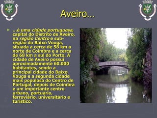 Aveiro… … é uma  cidade portuguesa , capital do Distrito de Aveiro, na  região Centro  e sub-região do Baixo Vouga, situada a cerca de 58 km a norte de Coimbra e a cerca de 68 km a sul do Porto. A cidade de Aveiro possui aproximadamente 60.000 habitantes, sendo a principal cidade do Baixo Vouga e a segunda cidade mais populosa do Centro de Portugal, depois de Coimbra e um importante centro urbano, portuário, ferroviário, universitário e turístico. 