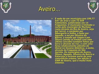 Aveiro… É sede de um  município  com 199,77 km² de área e com 73 559 habitantes, subdividido em 14 freguesias. O município é limitado a norte pelo município de Murtosa (seja através da Ria de Aveiro, seja por terra), a nordeste por Albergaria-a-Velha, a leste por Águeda, a sul por Oliveira do Bairro, a sueste por Vagos e por Ílhavo (sendo os limites com este último concelho também feitos por terra e através da ria), e com uma faixa relativamente estreita de litoral no Oceano Atlântico, a oeste, através da freguesia de São Jacinto. Os municípios de Aveiro, Ílhavo, Águeda, Oliveira do Bairro e Estarreja e formam parte de uma conurbacão urbana, em adição à GAM de Aveiro, que é muito mais extensa. 