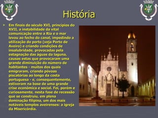 História Em finais do século XVI, princípios do XVII, a instabilidade da vital comunicação entre a Ria e o mar levou ao fecho do canal, impedindo a utilização do porto (veja Porto de Aveiro) e criando condições de insalubridade, provocadas pela estagnação das águas da laguna, causas estas que provocaram uma grande diminuição do número de habitantes - muitos dos quais emigraram, criando póvoas piscatórias ao longo da costa portuguesa - e, consequentemente, estiveram na base de uma grande crise económica e social. Foi, porém e curiosamente, nesta fase de recessão que se construiu, em plena dominação filipina, um dos mais notáveis templos aveirenses: a igreja da Misericórdia. 